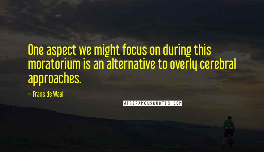 Frans De Waal Quotes: One aspect we might focus on during this moratorium is an alternative to overly cerebral approaches.