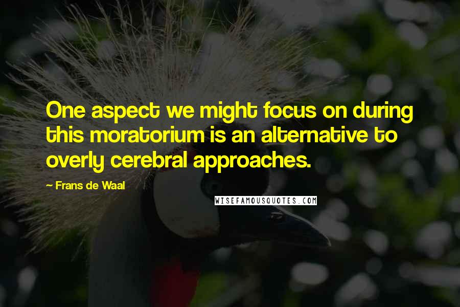 Frans De Waal Quotes: One aspect we might focus on during this moratorium is an alternative to overly cerebral approaches.