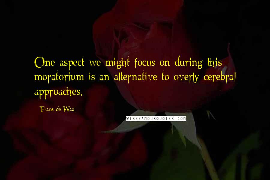 Frans De Waal Quotes: One aspect we might focus on during this moratorium is an alternative to overly cerebral approaches.