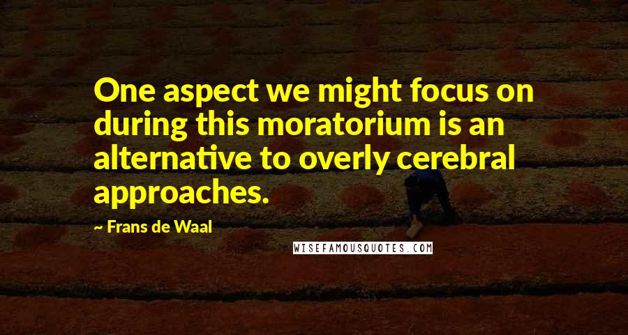 Frans De Waal Quotes: One aspect we might focus on during this moratorium is an alternative to overly cerebral approaches.