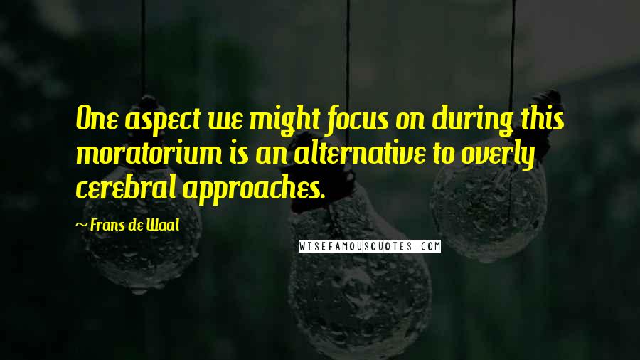 Frans De Waal Quotes: One aspect we might focus on during this moratorium is an alternative to overly cerebral approaches.