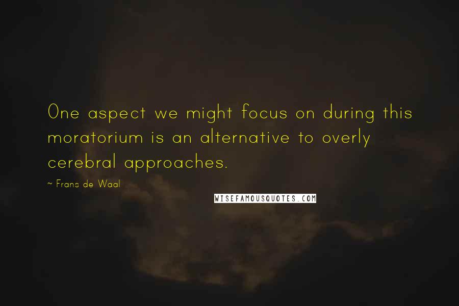 Frans De Waal Quotes: One aspect we might focus on during this moratorium is an alternative to overly cerebral approaches.