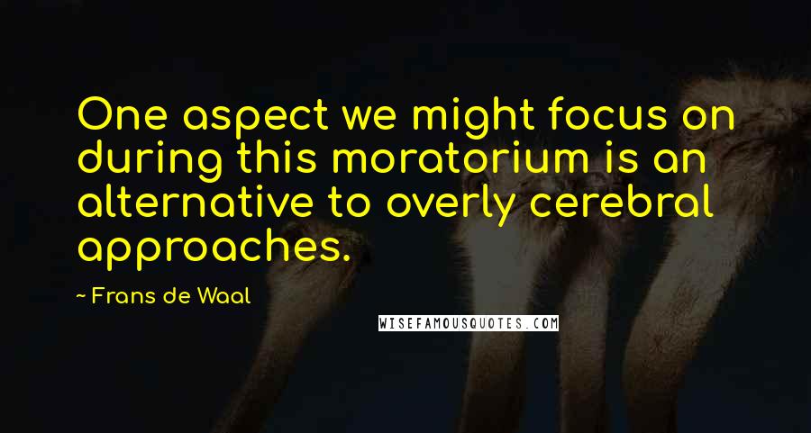 Frans De Waal Quotes: One aspect we might focus on during this moratorium is an alternative to overly cerebral approaches.