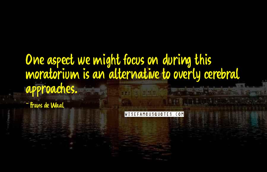 Frans De Waal Quotes: One aspect we might focus on during this moratorium is an alternative to overly cerebral approaches.