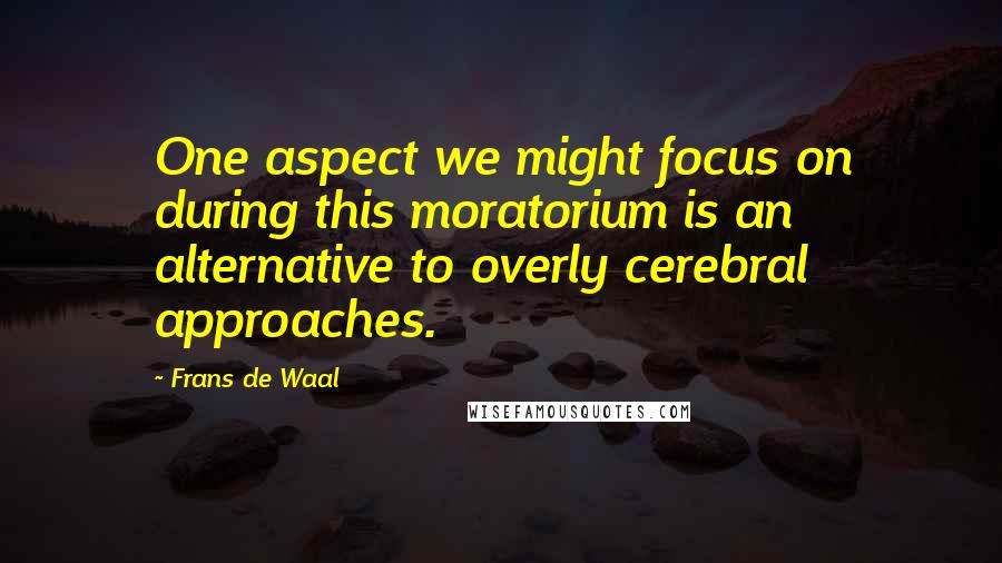 Frans De Waal Quotes: One aspect we might focus on during this moratorium is an alternative to overly cerebral approaches.