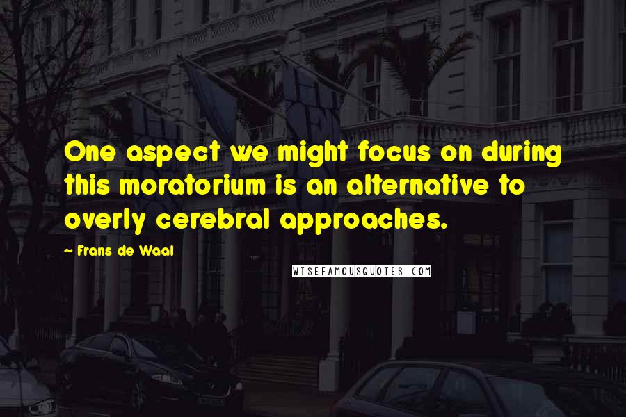 Frans De Waal Quotes: One aspect we might focus on during this moratorium is an alternative to overly cerebral approaches.