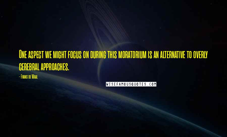 Frans De Waal Quotes: One aspect we might focus on during this moratorium is an alternative to overly cerebral approaches.