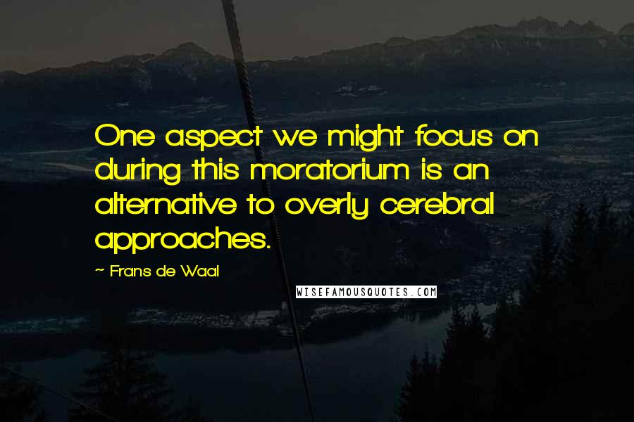 Frans De Waal Quotes: One aspect we might focus on during this moratorium is an alternative to overly cerebral approaches.