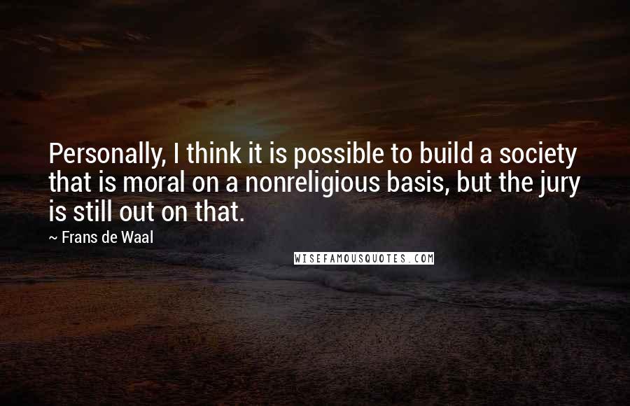 Frans De Waal Quotes: Personally, I think it is possible to build a society that is moral on a nonreligious basis, but the jury is still out on that.