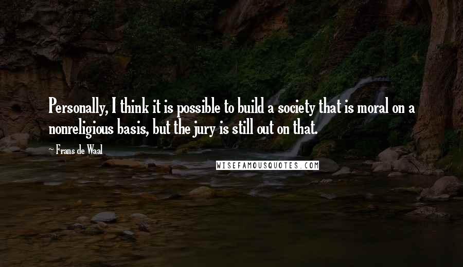 Frans De Waal Quotes: Personally, I think it is possible to build a society that is moral on a nonreligious basis, but the jury is still out on that.