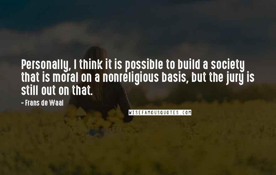 Frans De Waal Quotes: Personally, I think it is possible to build a society that is moral on a nonreligious basis, but the jury is still out on that.