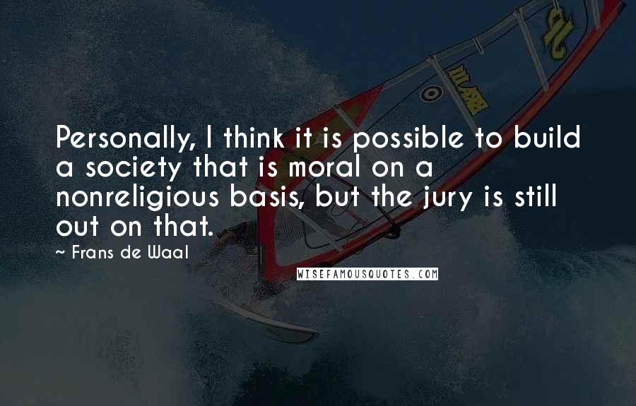 Frans De Waal Quotes: Personally, I think it is possible to build a society that is moral on a nonreligious basis, but the jury is still out on that.