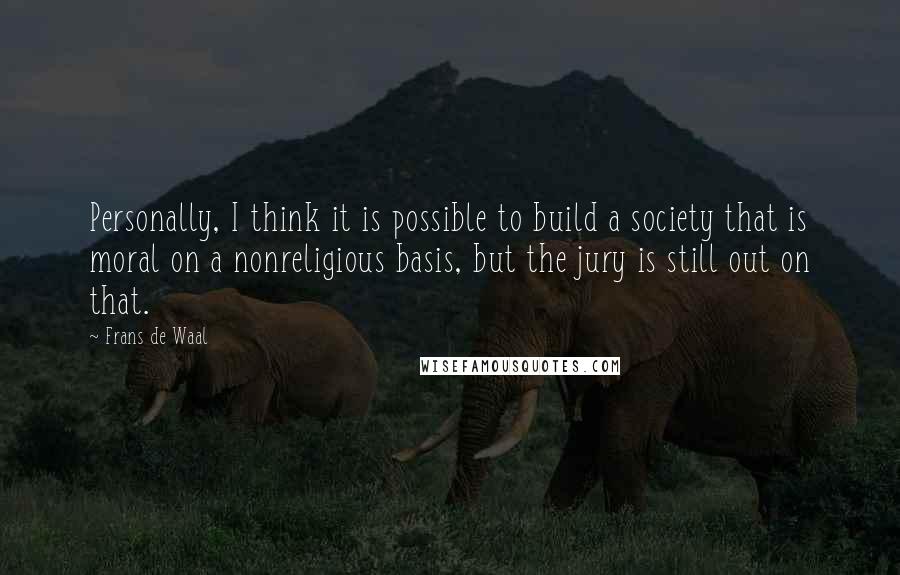 Frans De Waal Quotes: Personally, I think it is possible to build a society that is moral on a nonreligious basis, but the jury is still out on that.