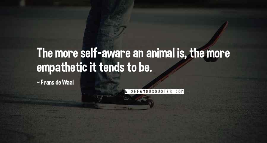 Frans De Waal Quotes: The more self-aware an animal is, the more empathetic it tends to be.