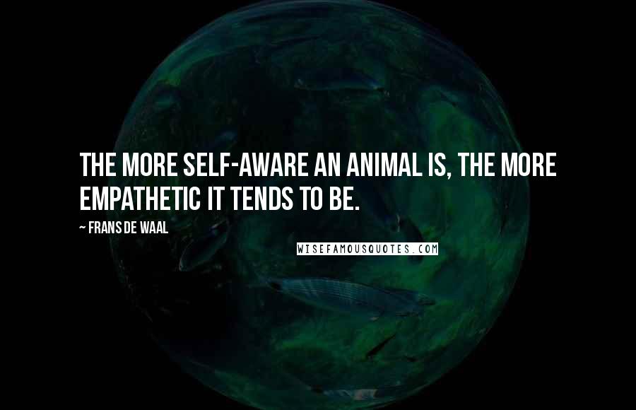 Frans De Waal Quotes: The more self-aware an animal is, the more empathetic it tends to be.