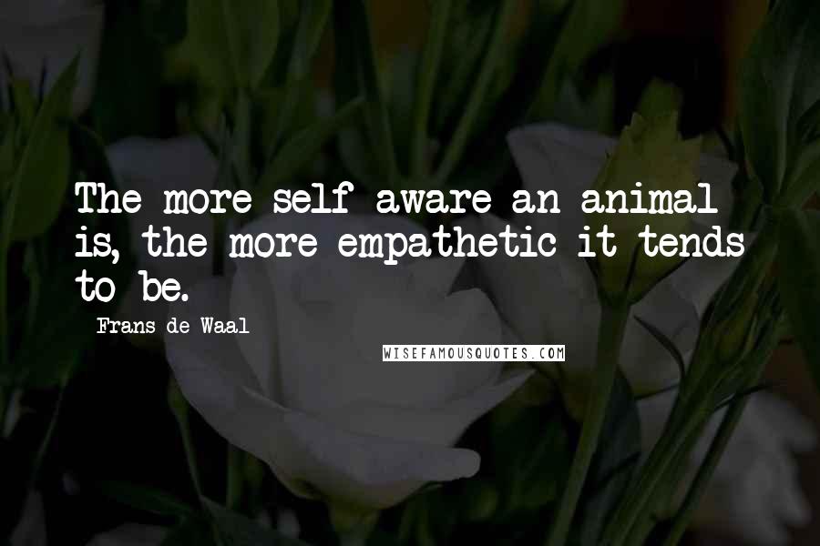 Frans De Waal Quotes: The more self-aware an animal is, the more empathetic it tends to be.