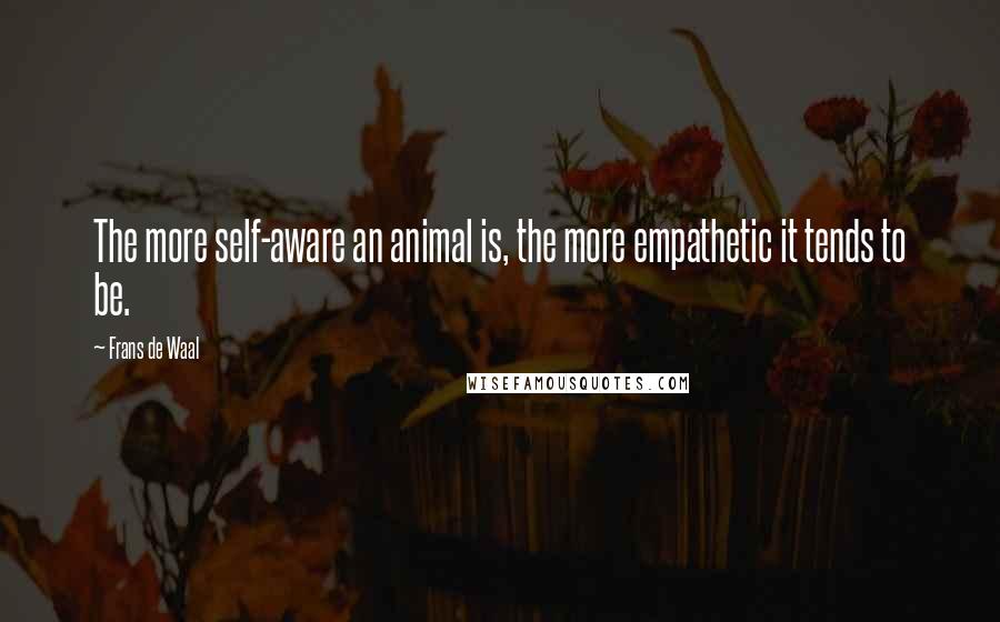 Frans De Waal Quotes: The more self-aware an animal is, the more empathetic it tends to be.