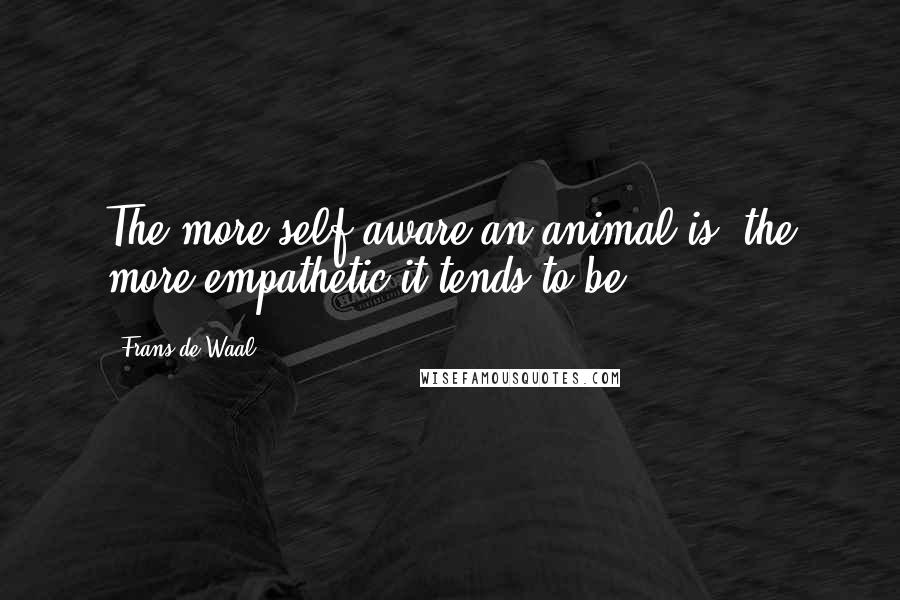 Frans De Waal Quotes: The more self-aware an animal is, the more empathetic it tends to be.