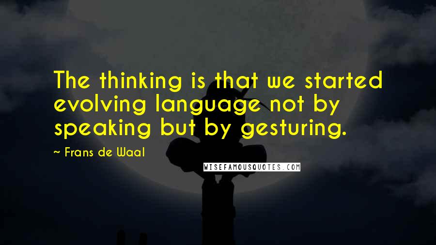 Frans De Waal Quotes: The thinking is that we started evolving language not by speaking but by gesturing.