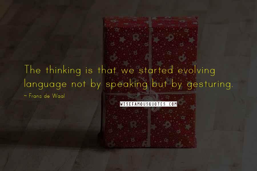 Frans De Waal Quotes: The thinking is that we started evolving language not by speaking but by gesturing.