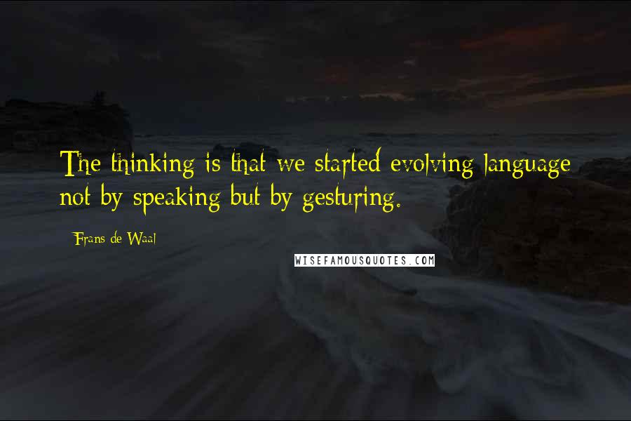 Frans De Waal Quotes: The thinking is that we started evolving language not by speaking but by gesturing.