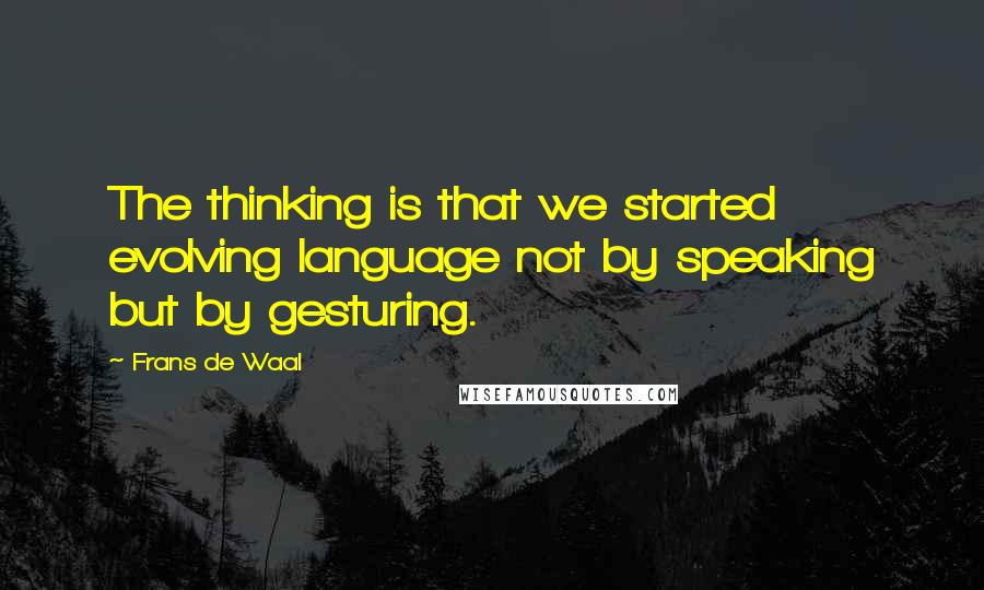 Frans De Waal Quotes: The thinking is that we started evolving language not by speaking but by gesturing.