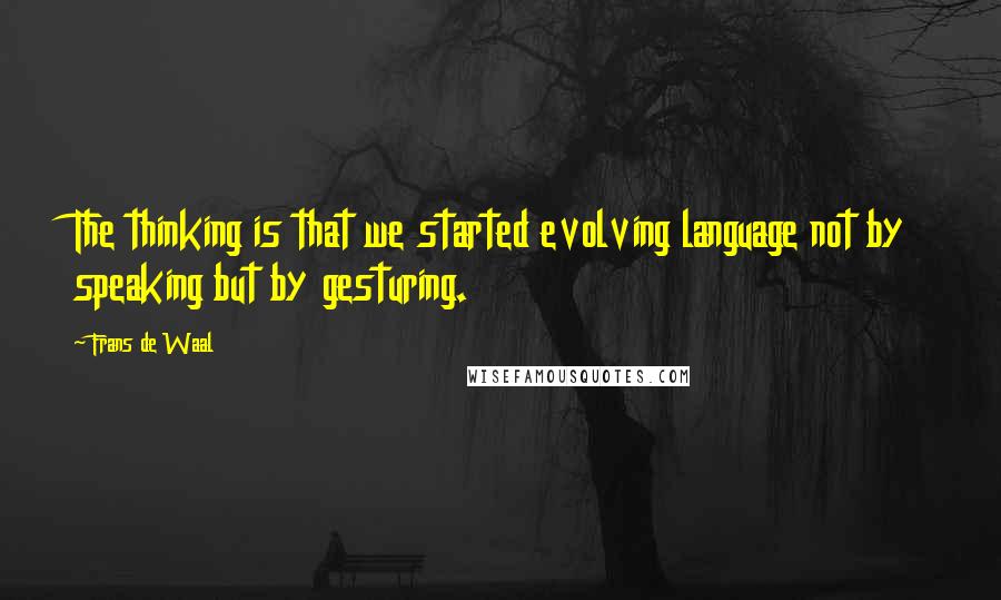 Frans De Waal Quotes: The thinking is that we started evolving language not by speaking but by gesturing.