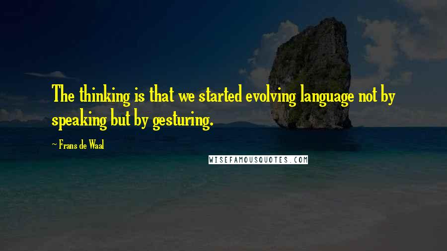 Frans De Waal Quotes: The thinking is that we started evolving language not by speaking but by gesturing.