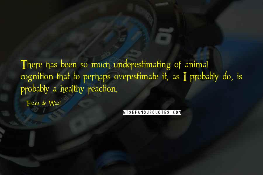 Frans De Waal Quotes: There has been so much underestimating of animal cognition that to perhaps overestimate it, as I probably do, is probably a healthy reaction.