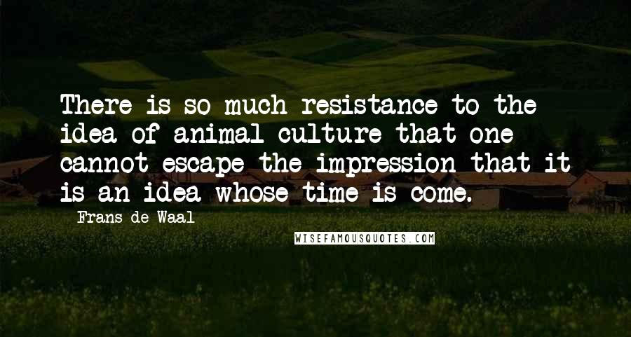 Frans De Waal Quotes: There is so much resistance to the idea of animal culture that one cannot escape the impression that it is an idea whose time is come.