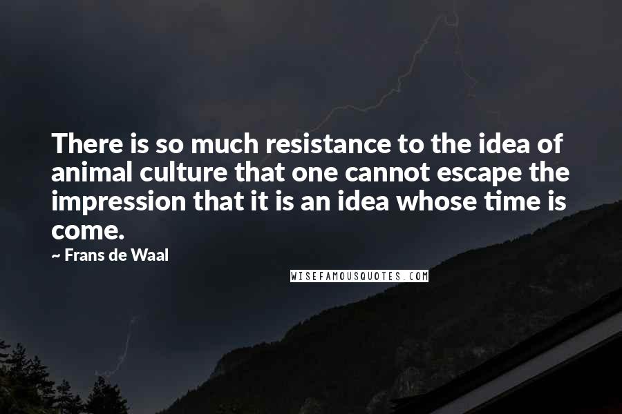 Frans De Waal Quotes: There is so much resistance to the idea of animal culture that one cannot escape the impression that it is an idea whose time is come.