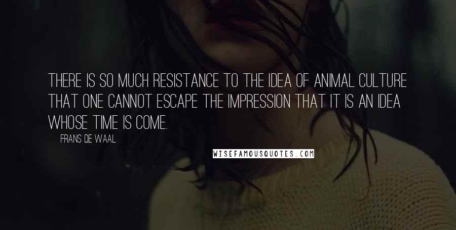 Frans De Waal Quotes: There is so much resistance to the idea of animal culture that one cannot escape the impression that it is an idea whose time is come.