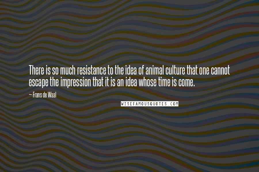 Frans De Waal Quotes: There is so much resistance to the idea of animal culture that one cannot escape the impression that it is an idea whose time is come.