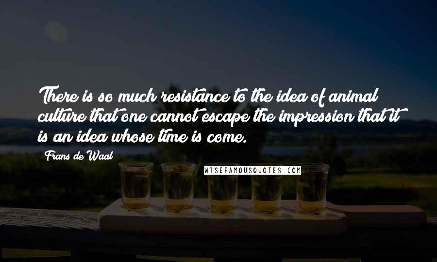 Frans De Waal Quotes: There is so much resistance to the idea of animal culture that one cannot escape the impression that it is an idea whose time is come.