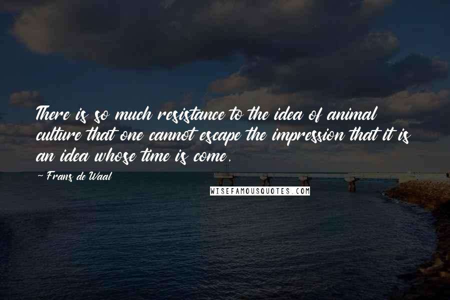 Frans De Waal Quotes: There is so much resistance to the idea of animal culture that one cannot escape the impression that it is an idea whose time is come.