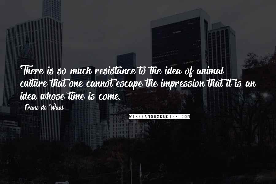 Frans De Waal Quotes: There is so much resistance to the idea of animal culture that one cannot escape the impression that it is an idea whose time is come.