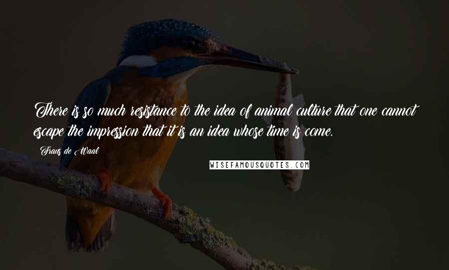 Frans De Waal Quotes: There is so much resistance to the idea of animal culture that one cannot escape the impression that it is an idea whose time is come.