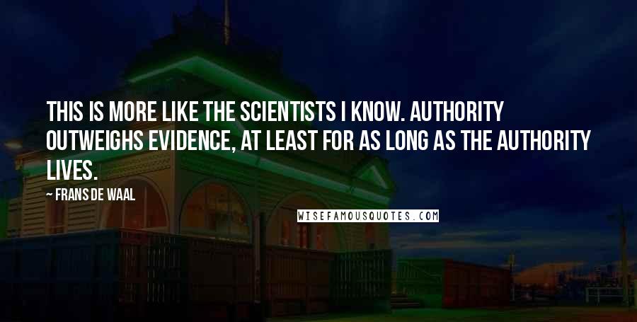 Frans De Waal Quotes: This is more like the scientists I know. Authority outweighs evidence, at least for as long as the authority lives.