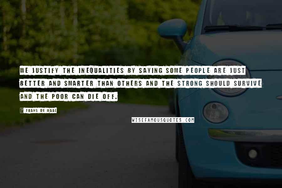 Frans De Waal Quotes: We justify the inequalities by saying some people are just better and smarter than others and the strong should survive and the poor can die off.