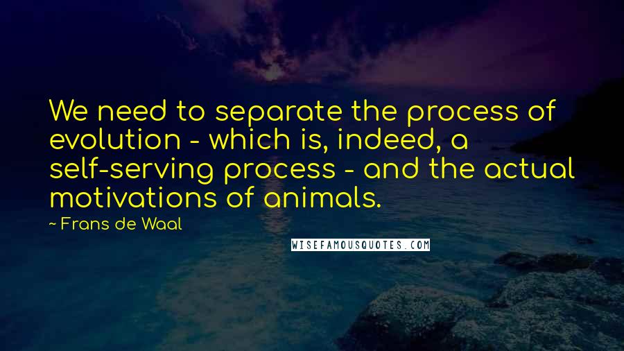 Frans De Waal Quotes: We need to separate the process of evolution - which is, indeed, a self-serving process - and the actual motivations of animals.