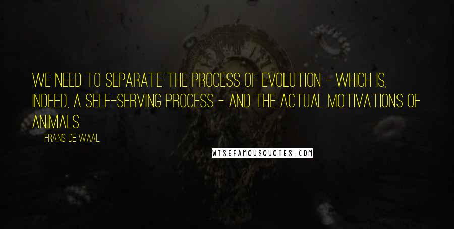 Frans De Waal Quotes: We need to separate the process of evolution - which is, indeed, a self-serving process - and the actual motivations of animals.