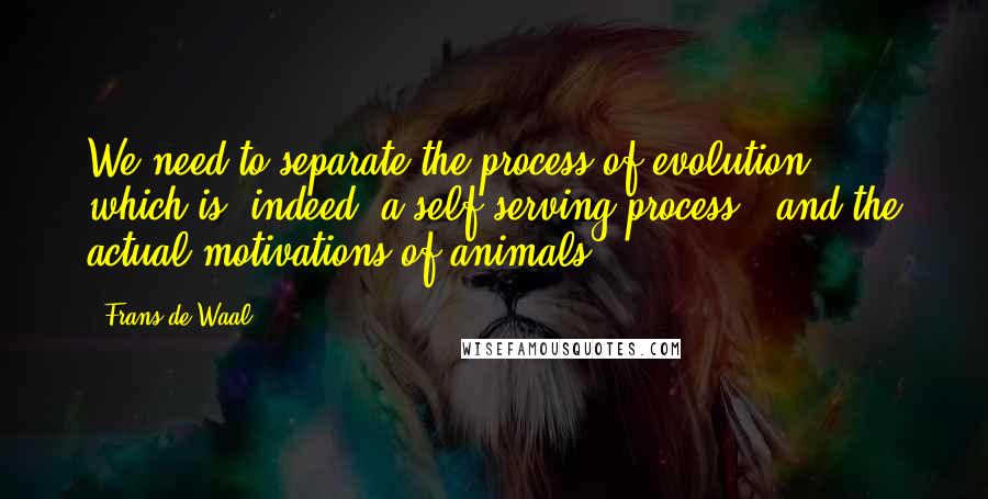 Frans De Waal Quotes: We need to separate the process of evolution - which is, indeed, a self-serving process - and the actual motivations of animals.