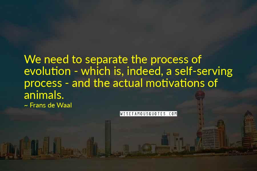 Frans De Waal Quotes: We need to separate the process of evolution - which is, indeed, a self-serving process - and the actual motivations of animals.