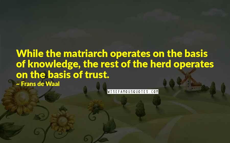 Frans De Waal Quotes: While the matriarch operates on the basis of knowledge, the rest of the herd operates on the basis of trust.