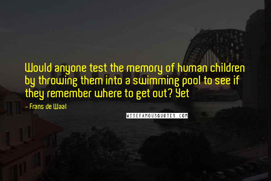 Frans De Waal Quotes: Would anyone test the memory of human children by throwing them into a swimming pool to see if they remember where to get out? Yet