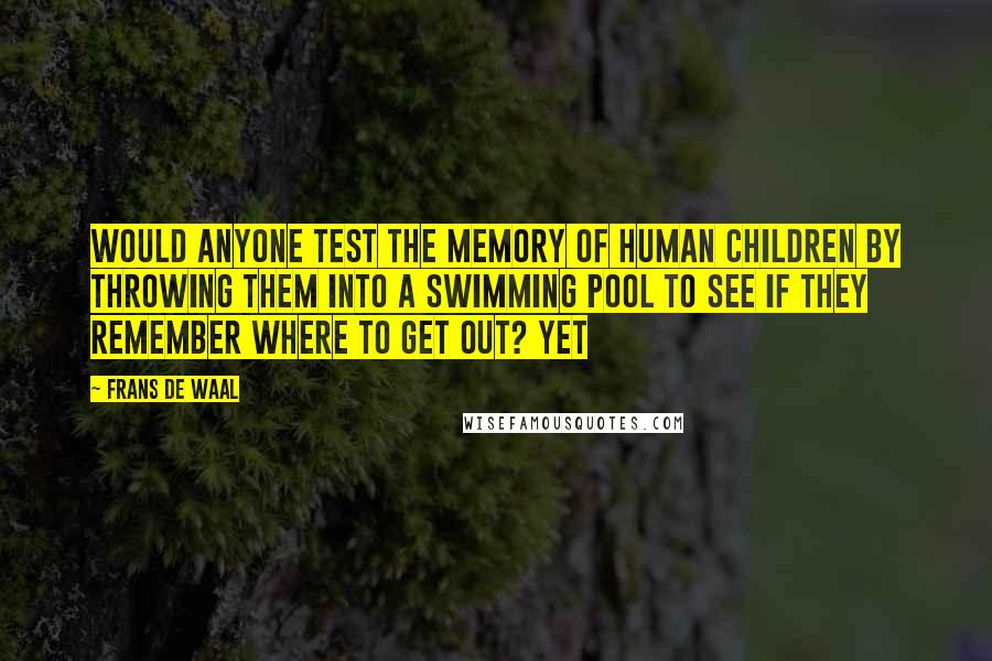 Frans De Waal Quotes: Would anyone test the memory of human children by throwing them into a swimming pool to see if they remember where to get out? Yet