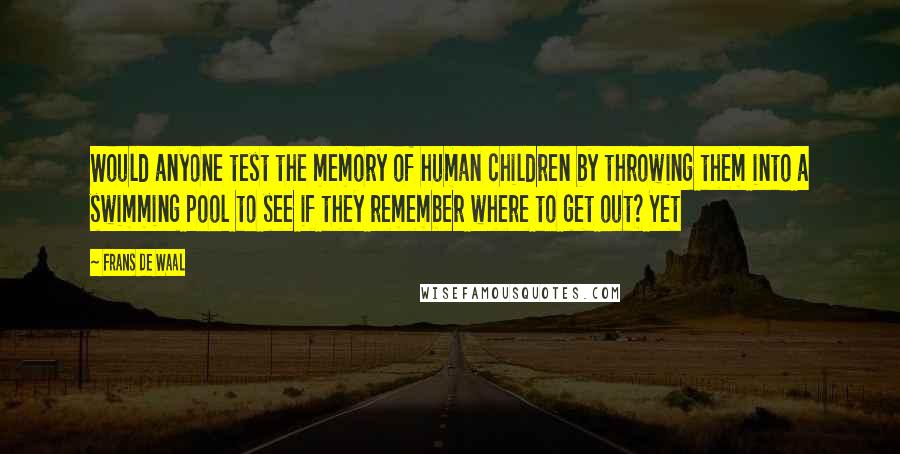 Frans De Waal Quotes: Would anyone test the memory of human children by throwing them into a swimming pool to see if they remember where to get out? Yet