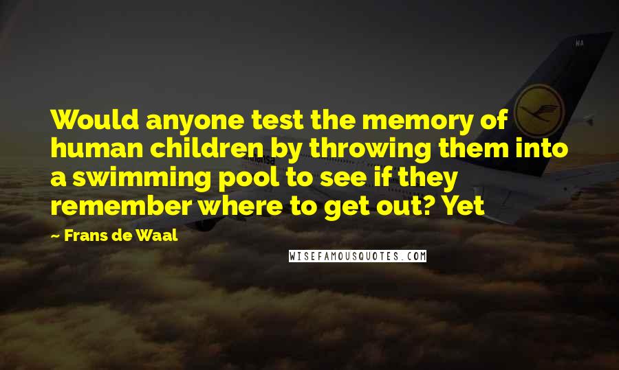 Frans De Waal Quotes: Would anyone test the memory of human children by throwing them into a swimming pool to see if they remember where to get out? Yet