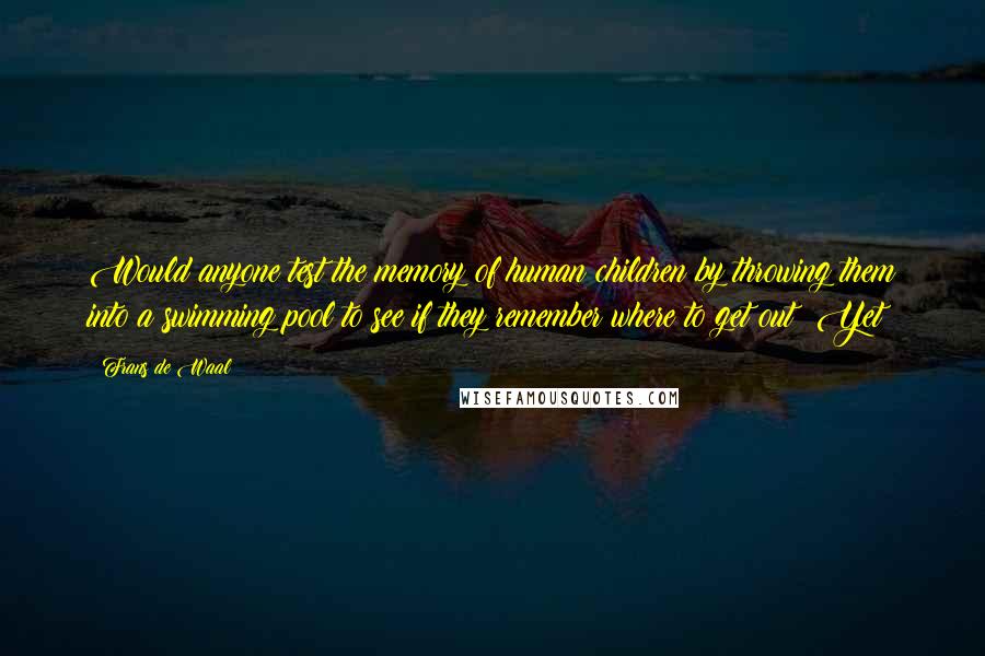 Frans De Waal Quotes: Would anyone test the memory of human children by throwing them into a swimming pool to see if they remember where to get out? Yet