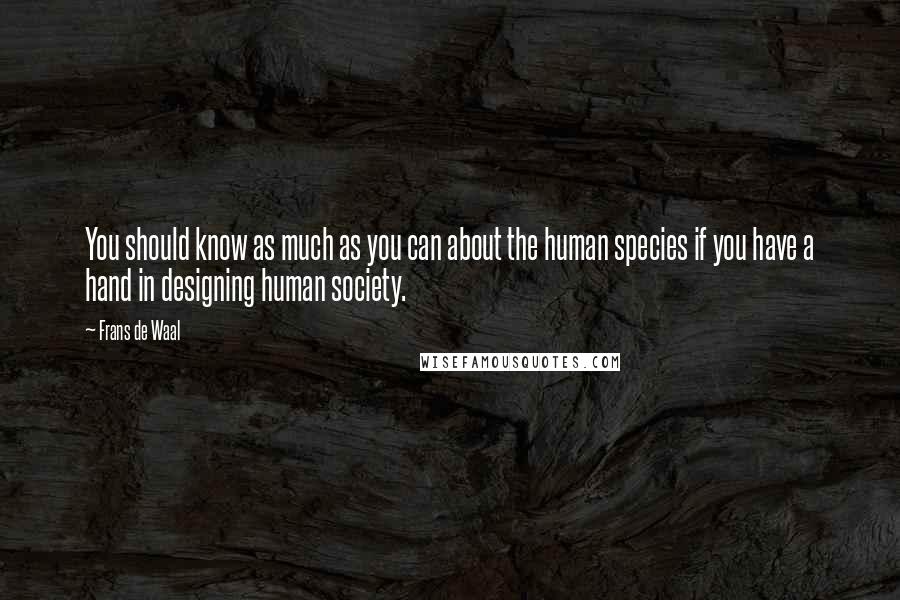 Frans De Waal Quotes: You should know as much as you can about the human species if you have a hand in designing human society.